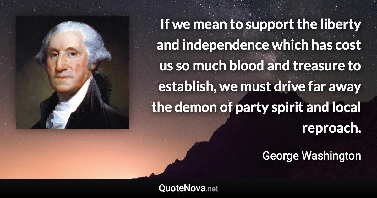 If we mean to support the liberty and independence which has cost us so much blood and treasure to establish, we must drive far away the demon of party spirit and local reproach. - George Washington quote