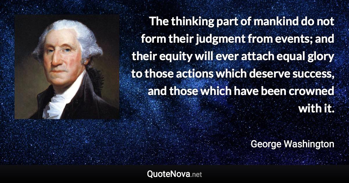 The thinking part of mankind do not form their judgment from events; and their equity will ever attach equal glory to those actions which deserve success, and those which have been crowned with it. - George Washington quote