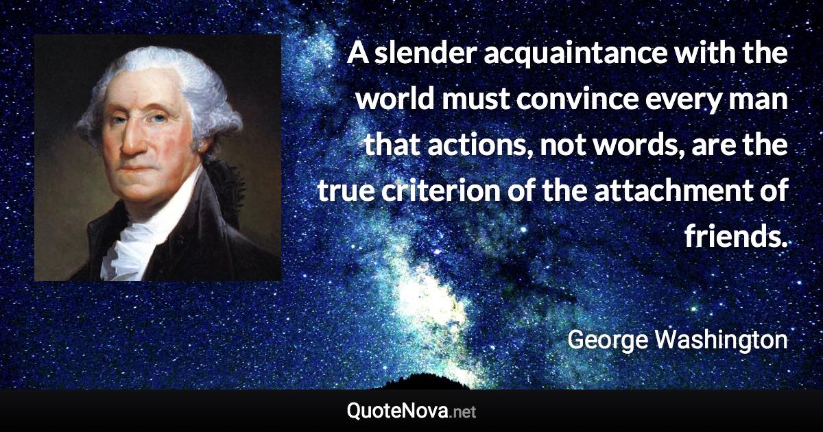 A slender acquaintance with the world must convince every man that actions, not words, are the true criterion of the attachment of friends. - George Washington quote