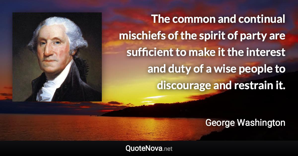 The common and continual mischiefs of the spirit of party are sufficient to make it the interest and duty of a wise people to discourage and restrain it. - George Washington quote