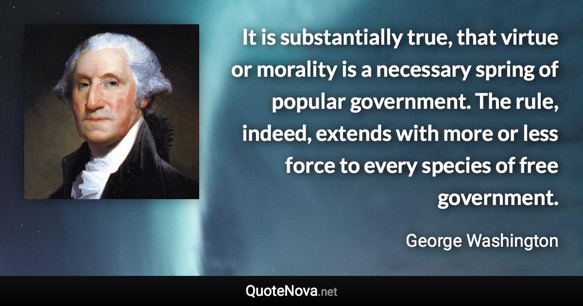 It is substantially true, that virtue or morality is a necessary spring of popular government. The rule, indeed, extends with more or less force to every species of free government. - George Washington quote