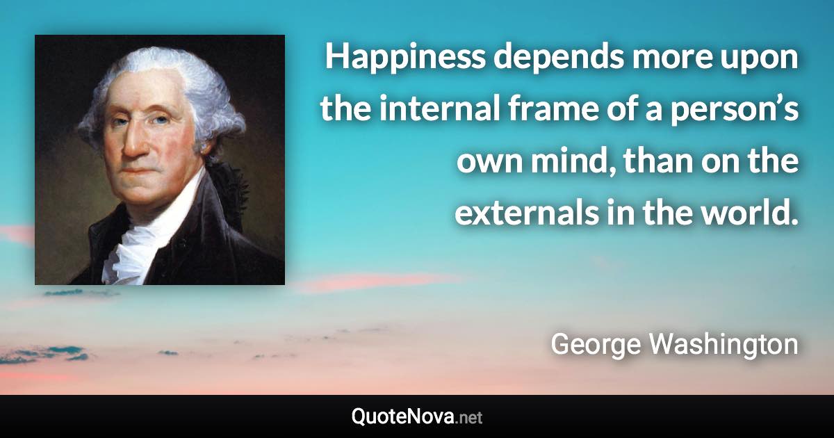 Happiness depends more upon the internal frame of a person’s own mind, than on the externals in the world. - George Washington quote