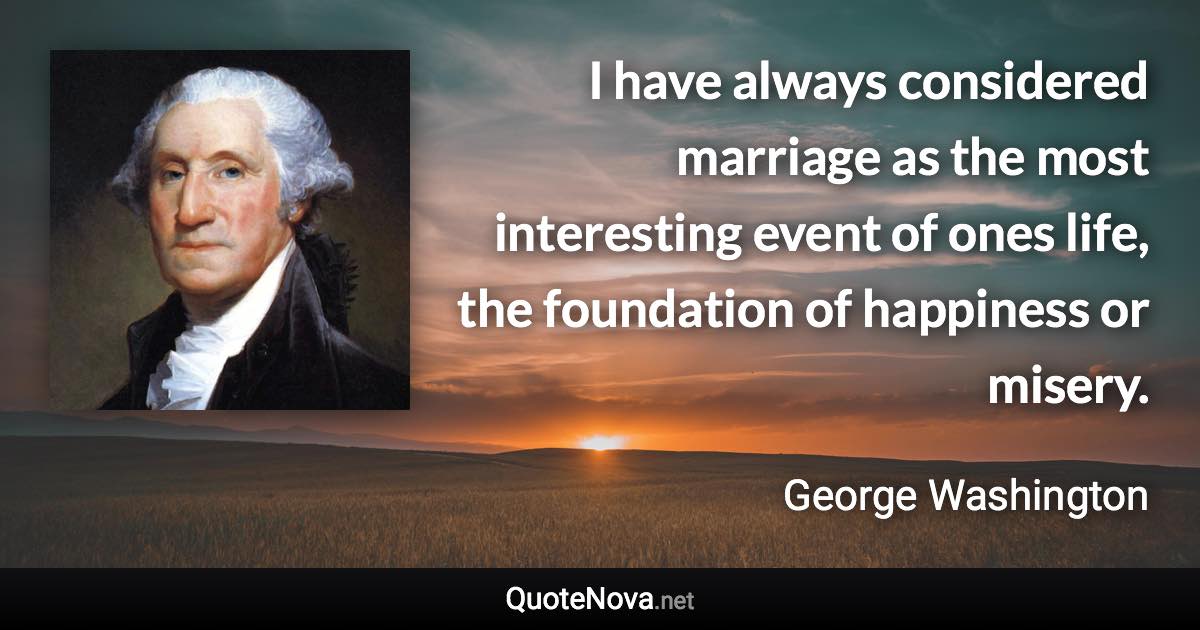 I have always considered marriage as the most interesting event of ones life, the foundation of happiness or misery. - George Washington quote