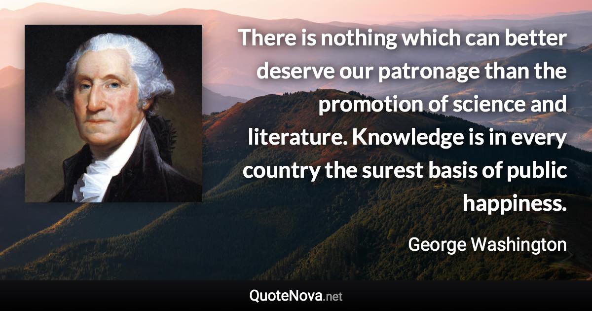 There is nothing which can better deserve our patronage than the promotion of science and literature. Knowledge is in every country the surest basis of public happiness. - George Washington quote