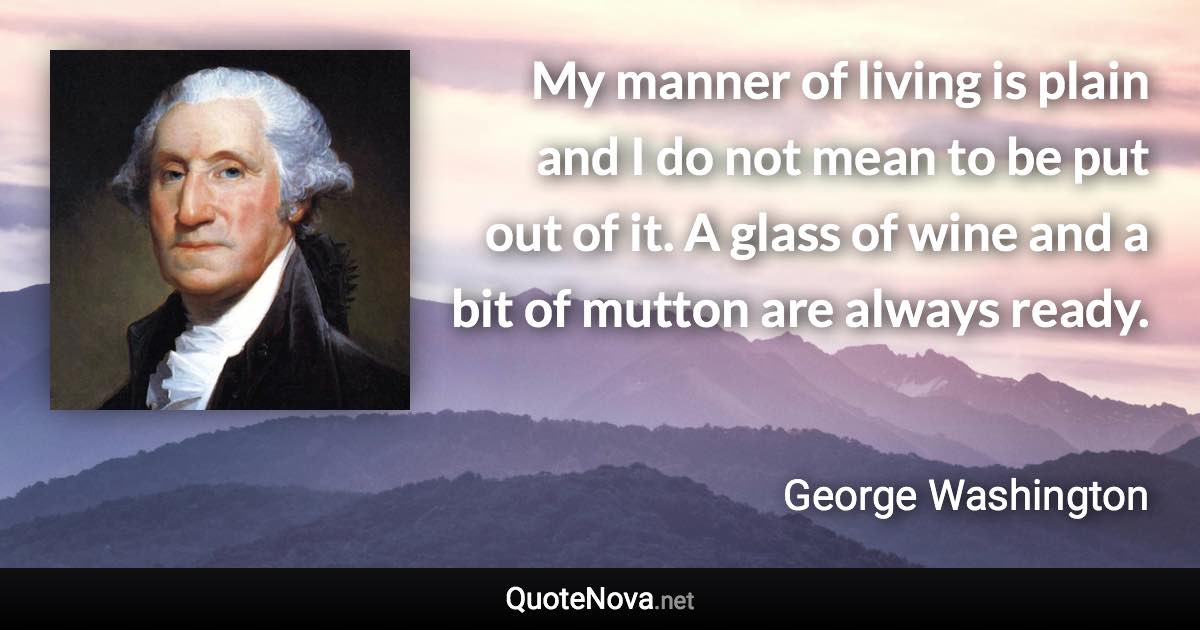 My manner of living is plain and I do not mean to be put out of it. A glass of wine and a bit of mutton are always ready. - George Washington quote