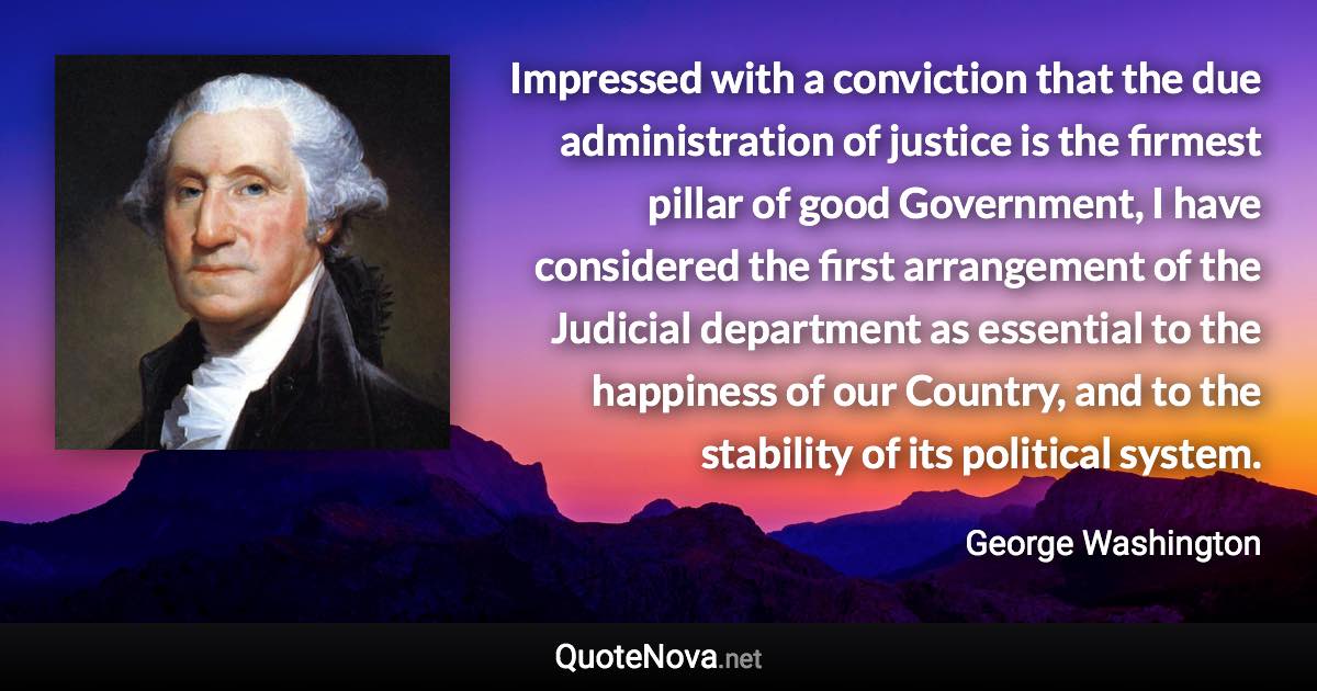 Impressed with a conviction that the due administration of justice is the firmest pillar of good Government, I have considered the first arrangement of the Judicial department as essential to the happiness of our Country, and to the stability of its political system. - George Washington quote