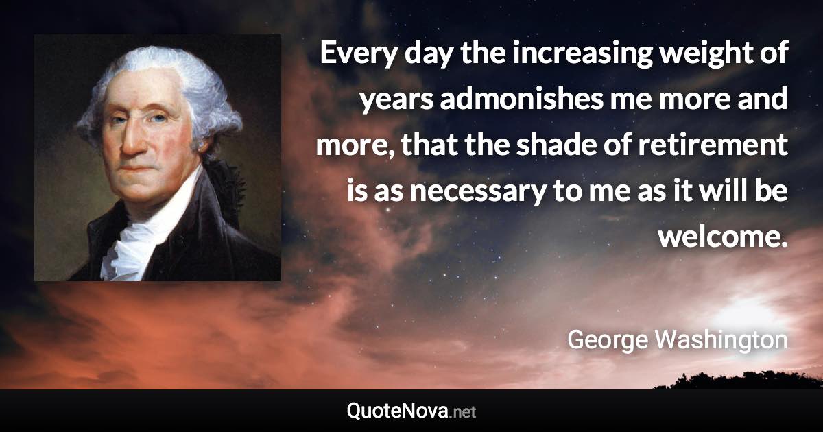 Every day the increasing weight of years admonishes me more and more, that the shade of retirement is as necessary to me as it will be welcome. - George Washington quote