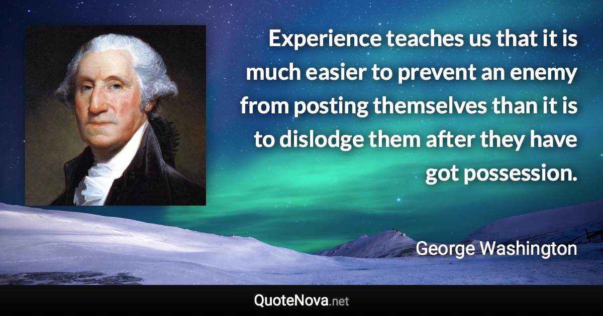 Experience teaches us that it is much easier to prevent an enemy from posting themselves than it is to dislodge them after they have got possession. - George Washington quote