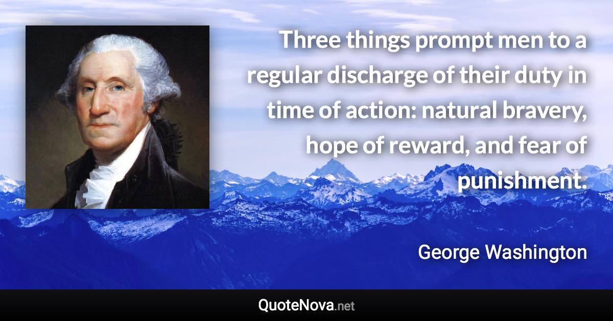 Three things prompt men to a regular discharge of their duty in time of action: natural bravery, hope of reward, and fear of punishment. - George Washington quote