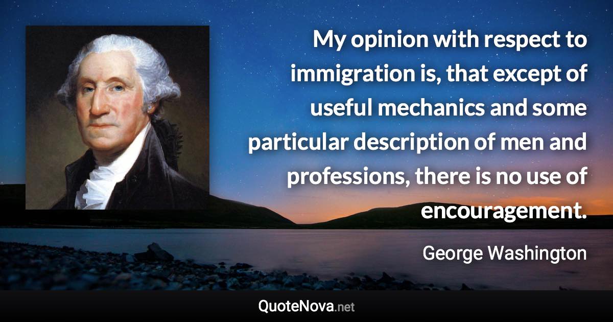 My opinion with respect to immigration is, that except of useful mechanics and some particular description of men and professions, there is no use of encouragement. - George Washington quote