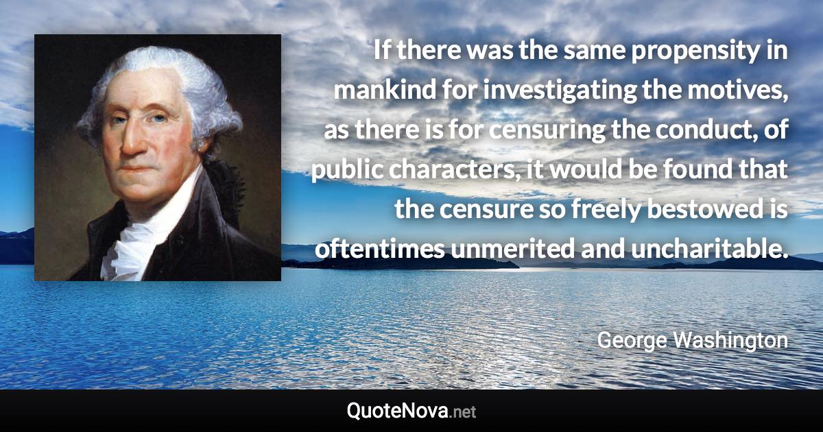 If there was the same propensity in mankind for investigating the motives, as there is for censuring the conduct, of public characters, it would be found that the censure so freely bestowed is oftentimes unmerited and uncharitable. - George Washington quote