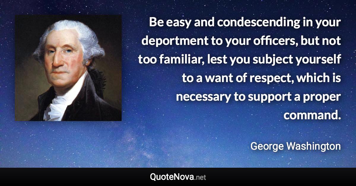 Be easy and condescending in your deportment to your officers, but not too familiar, lest you subject yourself to a want of respect, which is necessary to support a proper command. - George Washington quote