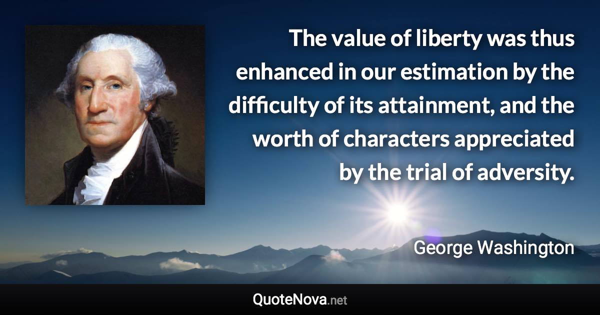 The value of liberty was thus enhanced in our estimation by the difficulty of its attainment, and the worth of characters appreciated by the trial of adversity. - George Washington quote