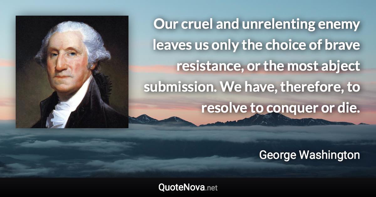 Our cruel and unrelenting enemy leaves us only the choice of brave resistance, or the most abject submission. We have, therefore, to resolve to conquer or die. - George Washington quote