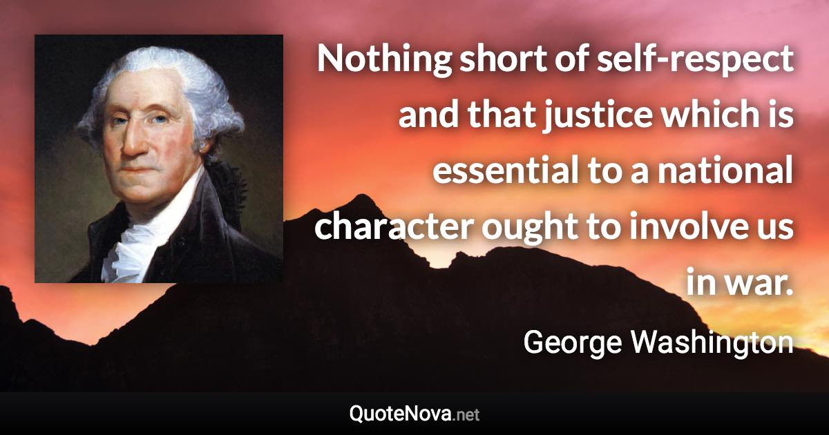 Nothing short of self-respect and that justice which is essential to a national character ought to involve us in war. - George Washington quote