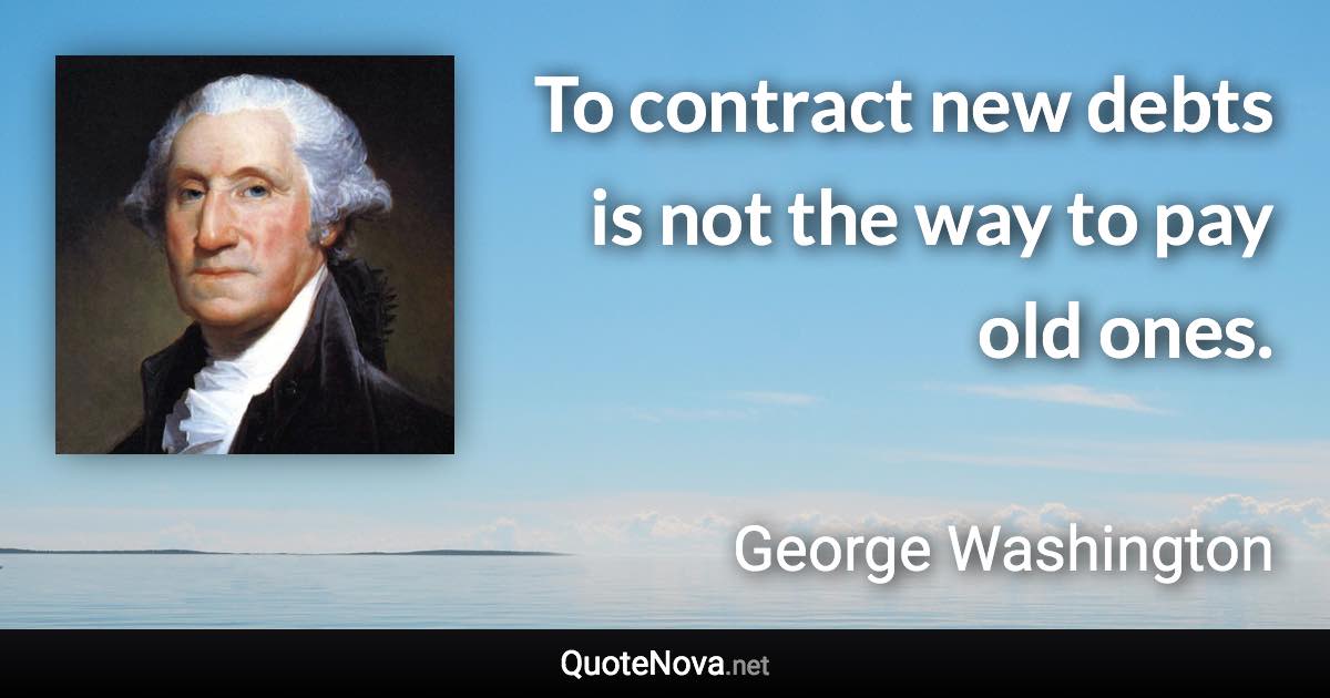 To contract new debts is not the way to pay old ones. - George Washington quote