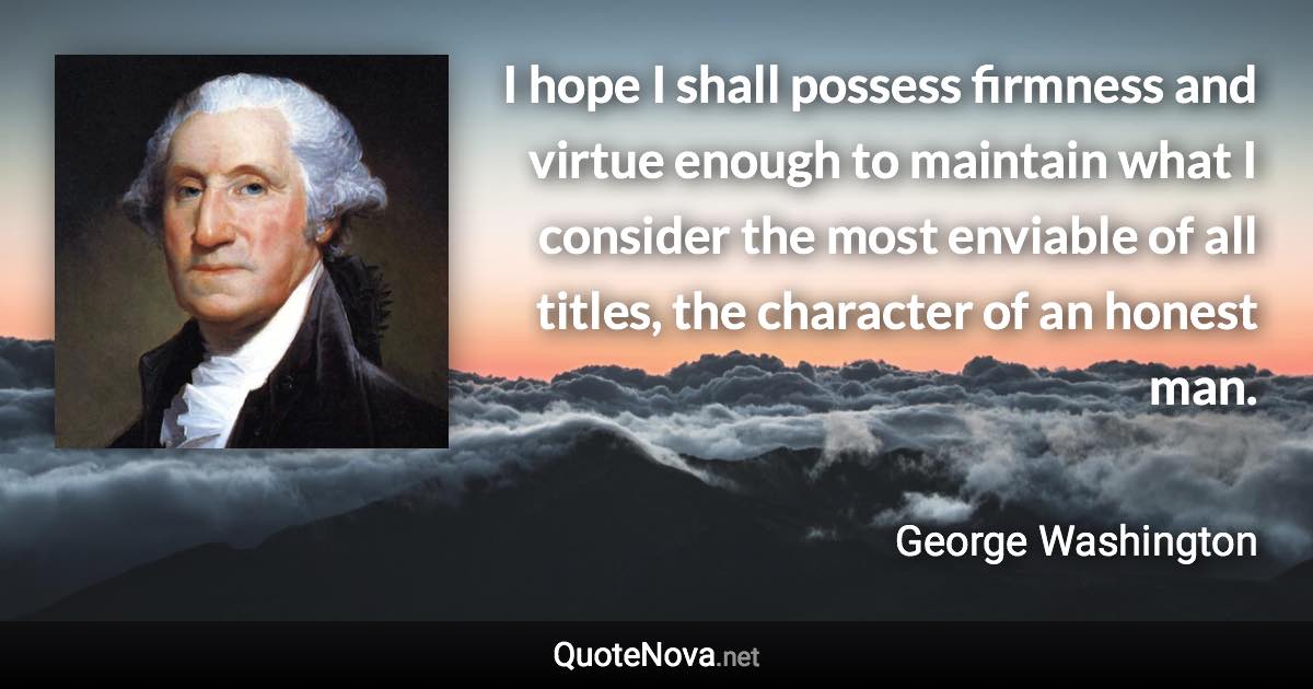 I hope I shall possess firmness and virtue enough to maintain what I consider the most enviable of all titles, the character of an honest man. - George Washington quote