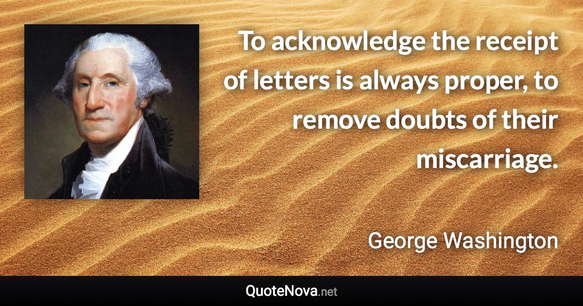 To acknowledge the receipt of letters is always proper, to remove doubts of their miscarriage. - George Washington quote