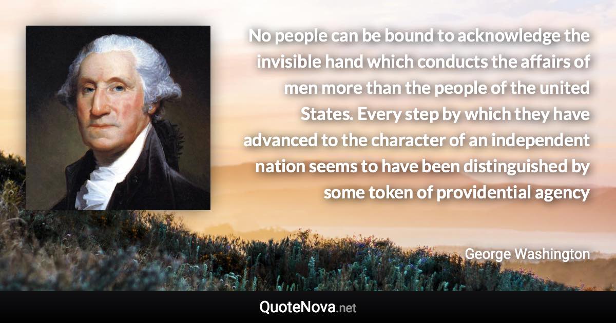 No people can be bound to acknowledge the invisible hand which conducts the affairs of men more than the people of the united States. Every step by which they have advanced to the character of an independent nation seems to have been distinguished by some token of providential agency - George Washington quote