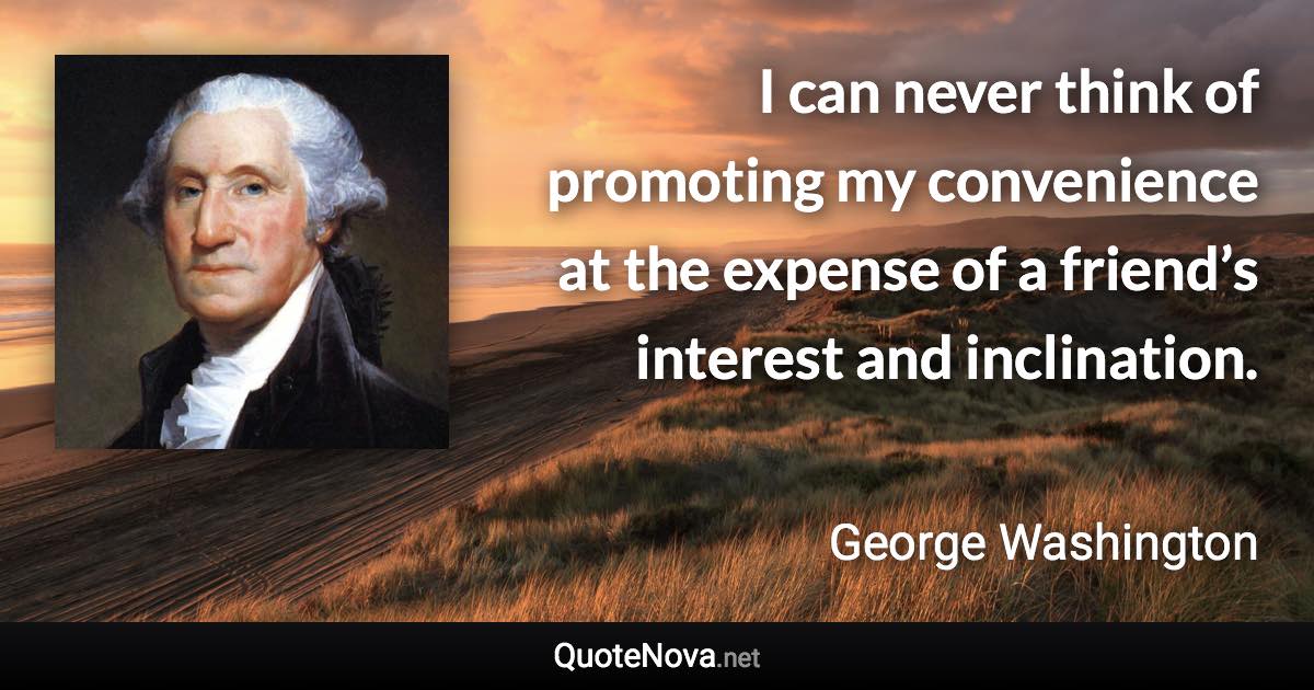 I can never think of promoting my convenience at the expense of a friend’s interest and inclination. - George Washington quote