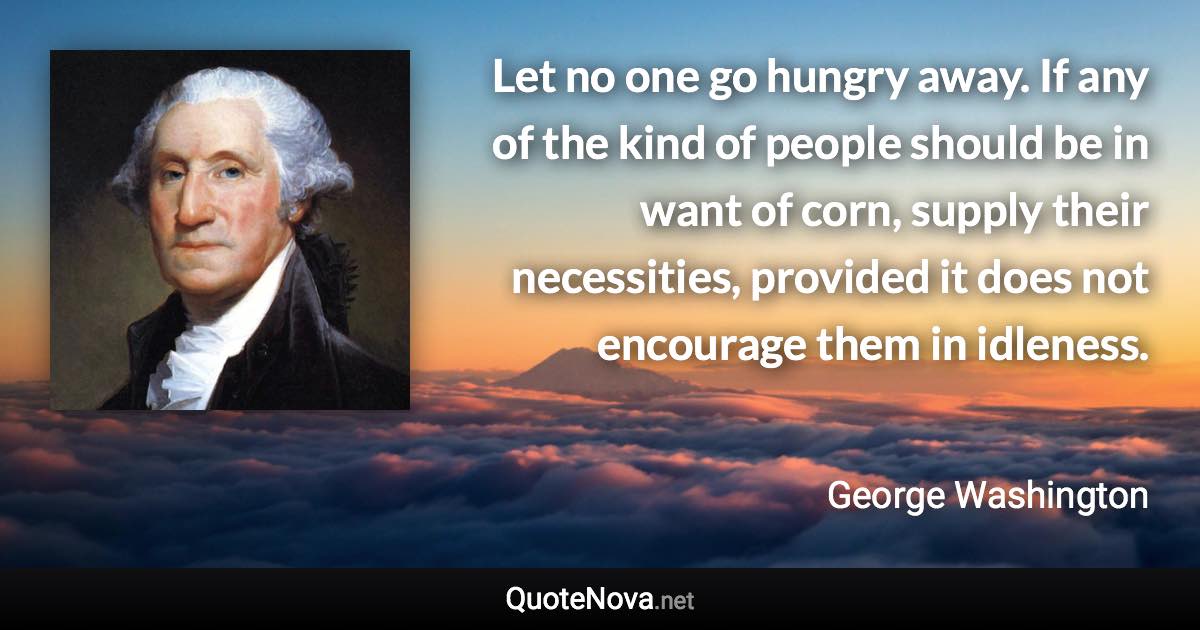 Let no one go hungry away. If any of the kind of people should be in want of corn, supply their necessities, provided it does not encourage them in idleness. - George Washington quote