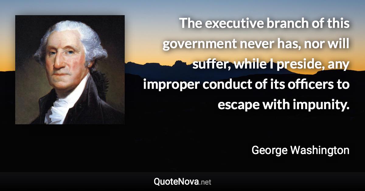 The executive branch of this government never has, nor will suffer, while I preside, any improper conduct of its officers to escape with impunity. - George Washington quote