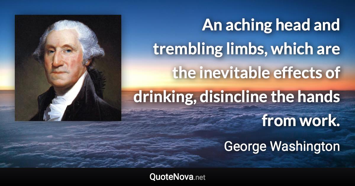 An aching head and trembling limbs, which are the inevitable effects of drinking, disincline the hands from work. - George Washington quote