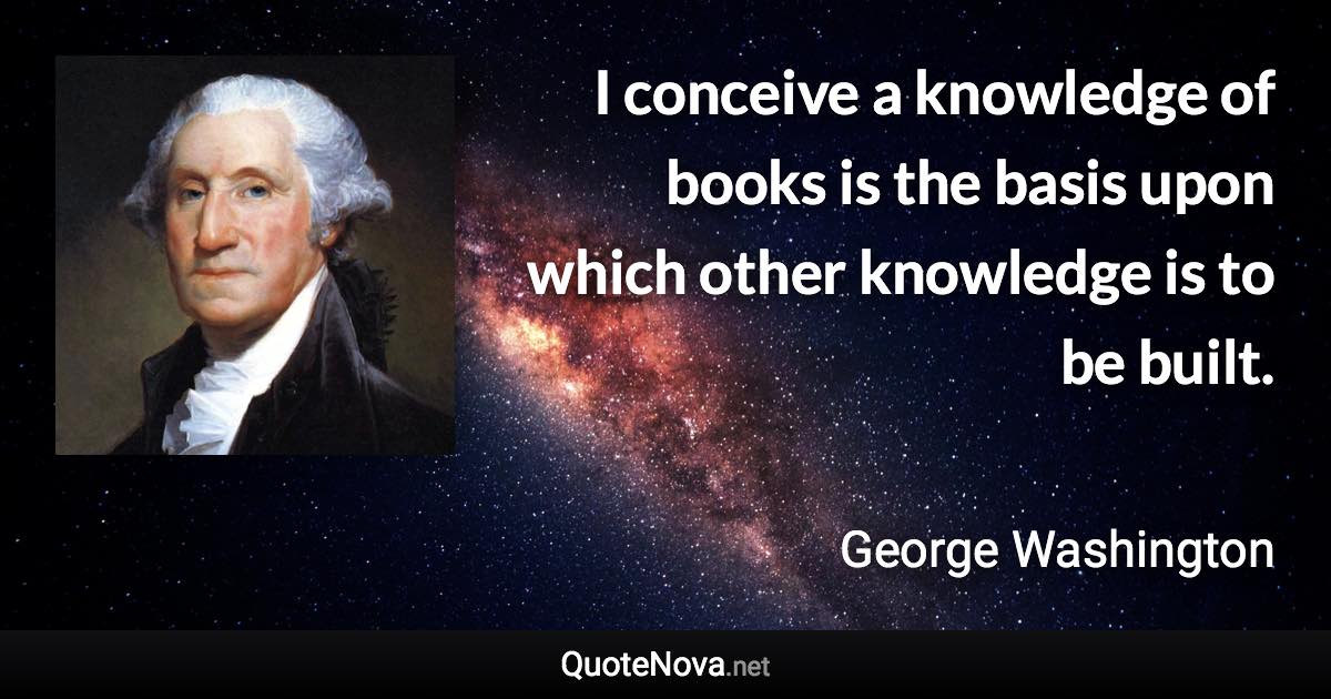 I conceive a knowledge of books is the basis upon which other knowledge is to be built. - George Washington quote