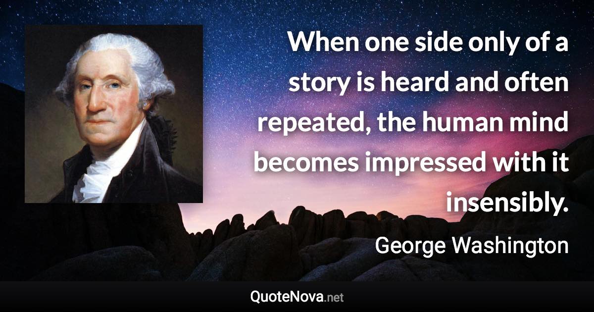 When one side only of a story is heard and often repeated, the human mind becomes impressed with it insensibly. - George Washington quote