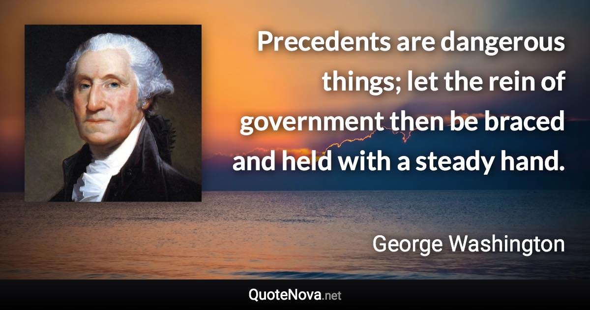 Precedents are dangerous things; let the rein of government then be braced and held with a steady hand. - George Washington quote