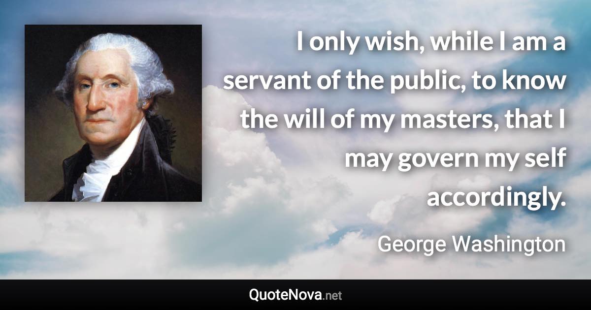 I only wish, while I am a servant of the public, to know the will of my masters, that I may govern my self accordingly. - George Washington quote