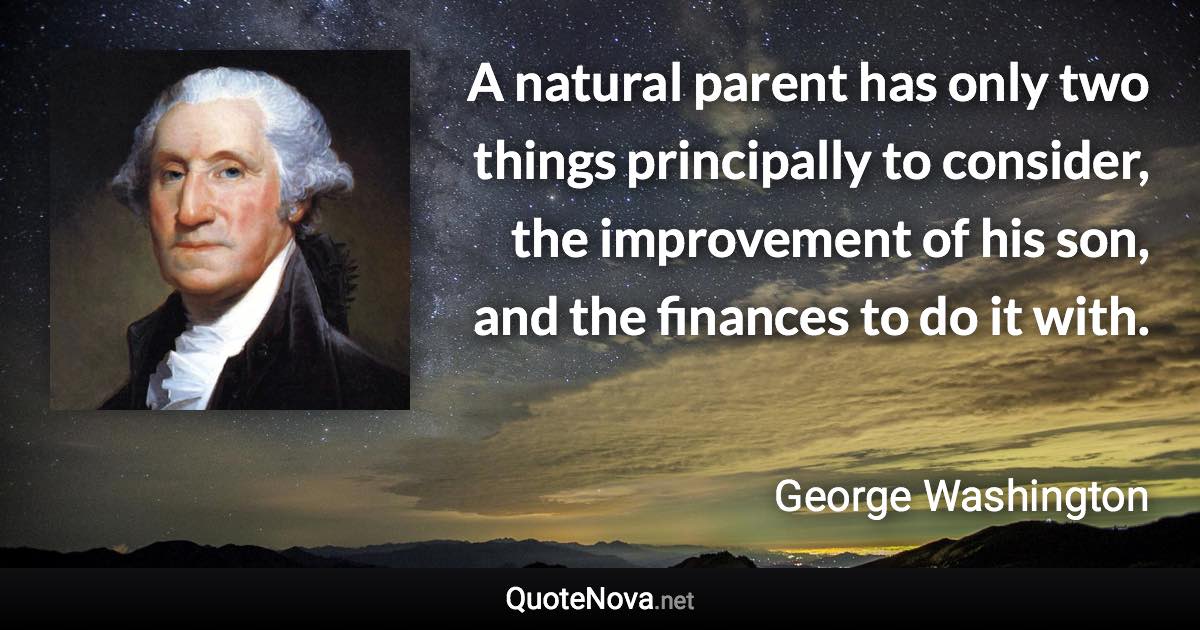 A natural parent has only two things principally to consider, the improvement of his son, and the finances to do it with. - George Washington quote