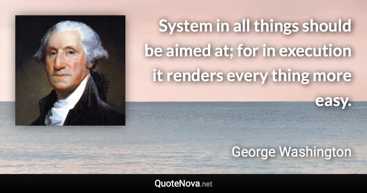 System in all things should be aimed at; for in execution it renders every thing more easy. - George Washington quote