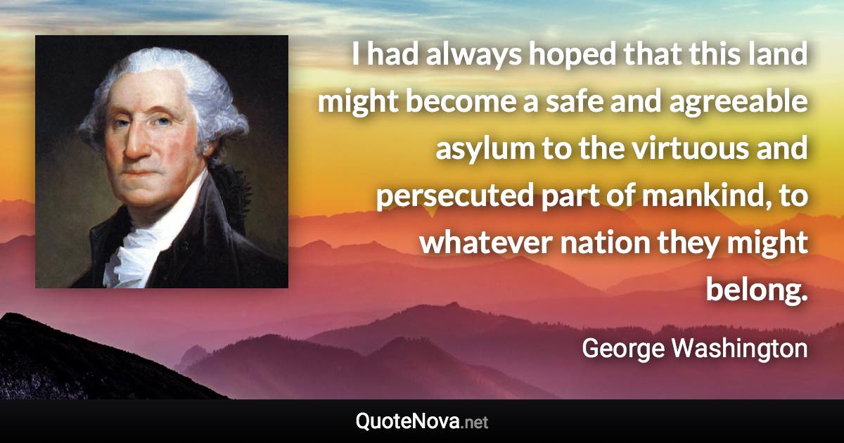 I had always hoped that this land might become a safe and agreeable asylum to the virtuous and persecuted part of mankind, to whatever nation they might belong. - George Washington quote