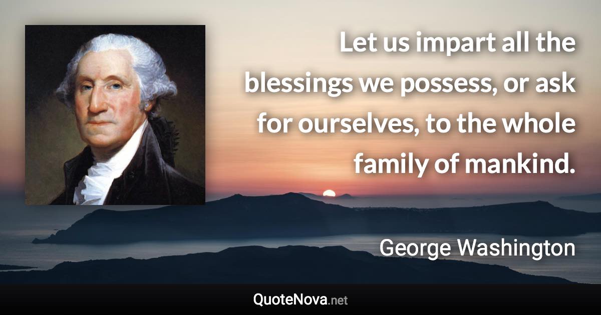 Let us impart all the blessings we possess, or ask for ourselves, to the whole family of mankind. - George Washington quote