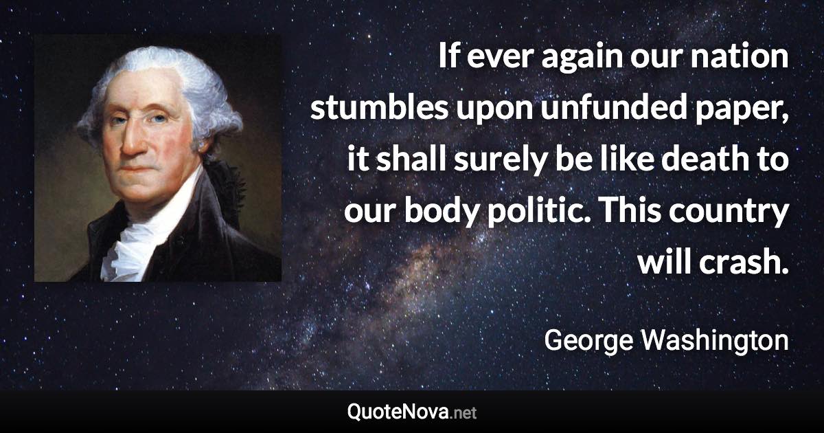 If ever again our nation stumbles upon unfunded paper, it shall surely be like death to our body politic. This country will crash. - George Washington quote