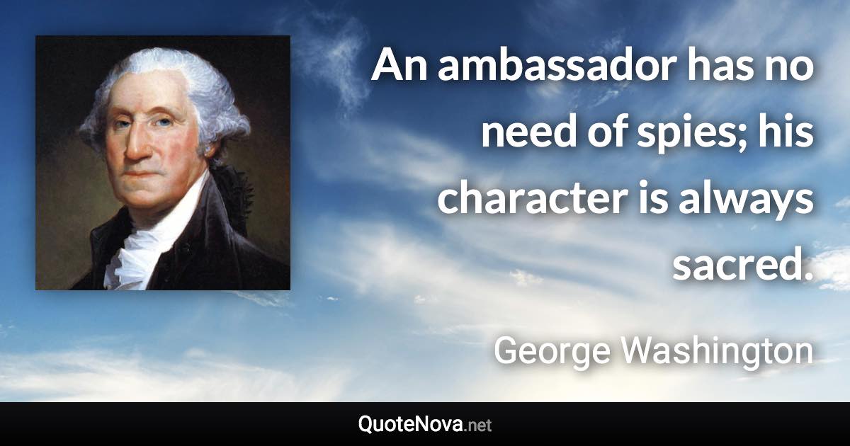 An ambassador has no need of spies; his character is always sacred. - George Washington quote