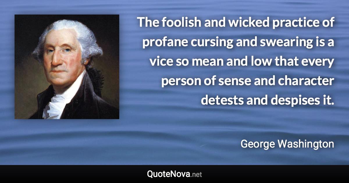 The foolish and wicked practice of profane cursing and swearing is a vice so mean and low that every person of sense and character detests and despises it. - George Washington quote