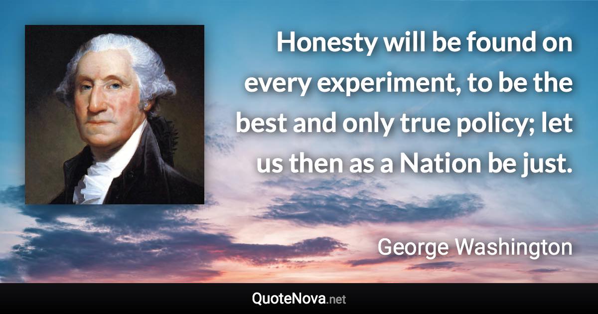 Honesty will be found on every experiment, to be the best and only true policy; let us then as a Nation be just. - George Washington quote