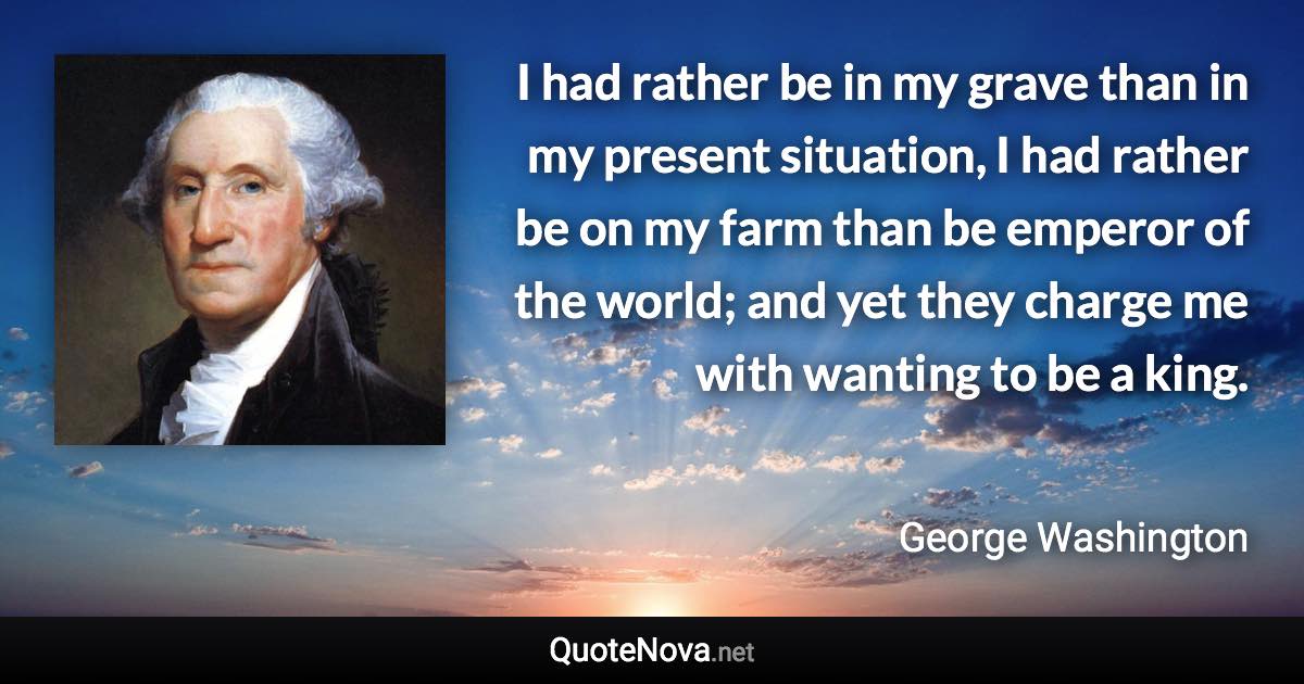 I had rather be in my grave than in my present situation, I had rather be on my farm than be emperor of the world; and yet they charge me with wanting to be a king. - George Washington quote