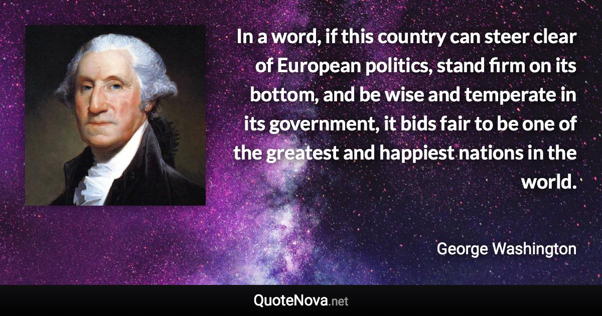 In a word, if this country can steer clear of European politics, stand firm on its bottom, and be wise and temperate in its government, it bids fair to be one of the greatest and happiest nations in the world. - George Washington quote