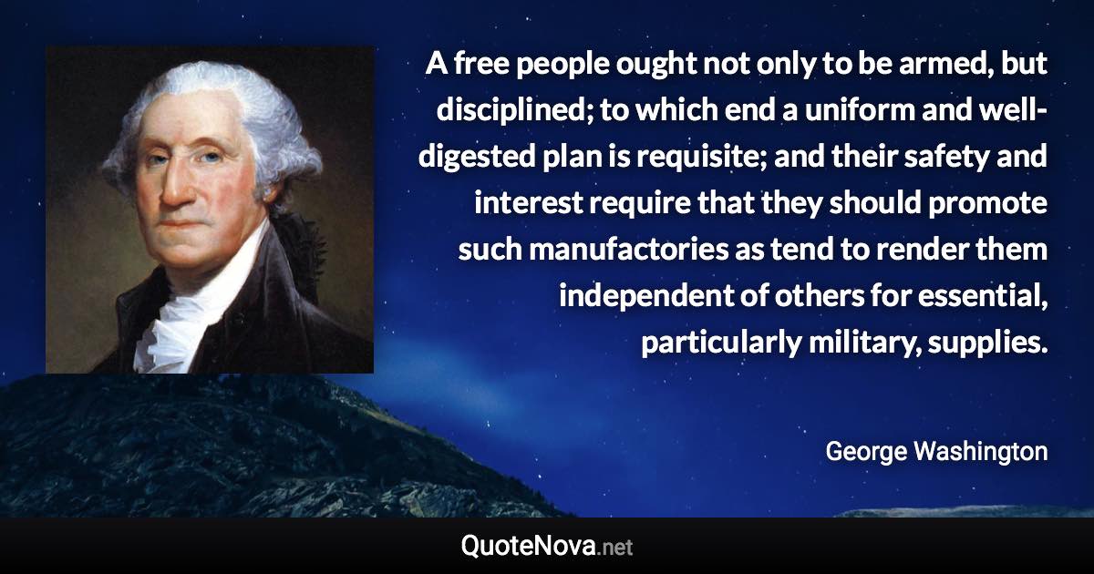 A free people ought not only to be armed, but disciplined; to which end a uniform and well-digested plan is requisite; and their safety and interest require that they should promote such manufactories as tend to render them independent of others for essential, particularly military, supplies. - George Washington quote