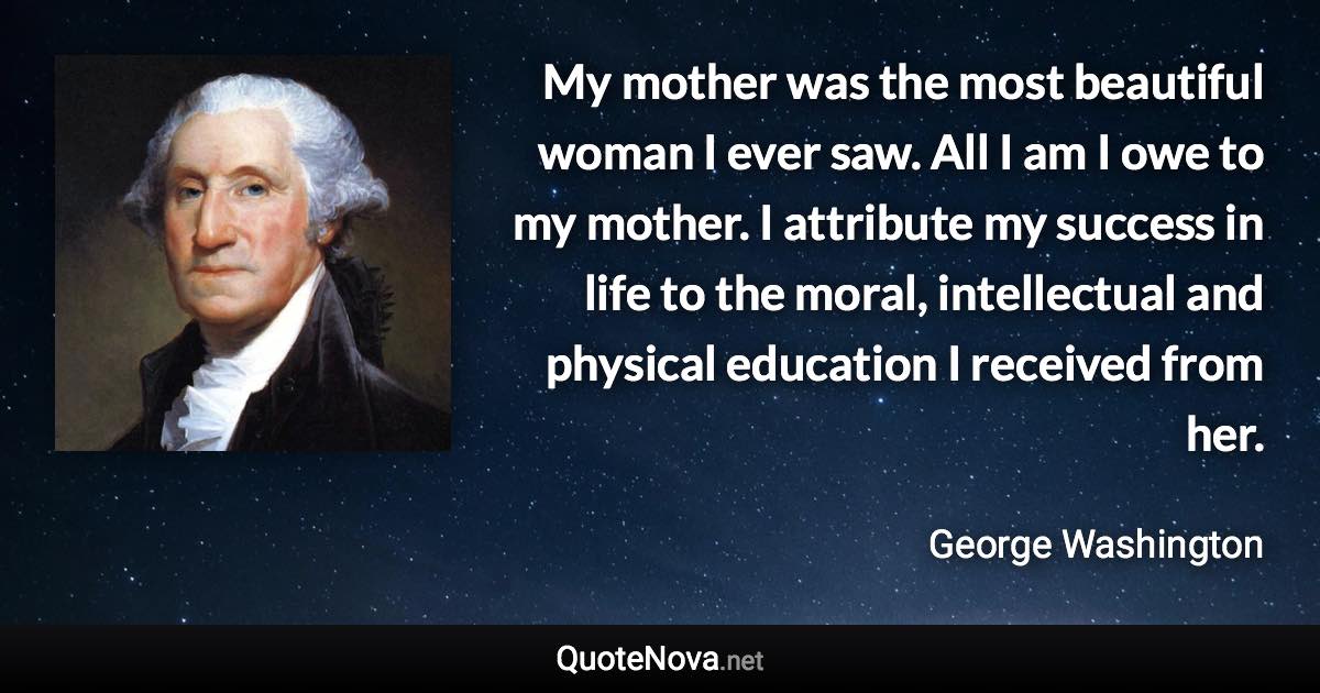 My mother was the most beautiful woman I ever saw.  All I am I owe to my mother.  I attribute my success in life to the moral, intellectual and physical education I received from her. - George Washington quote