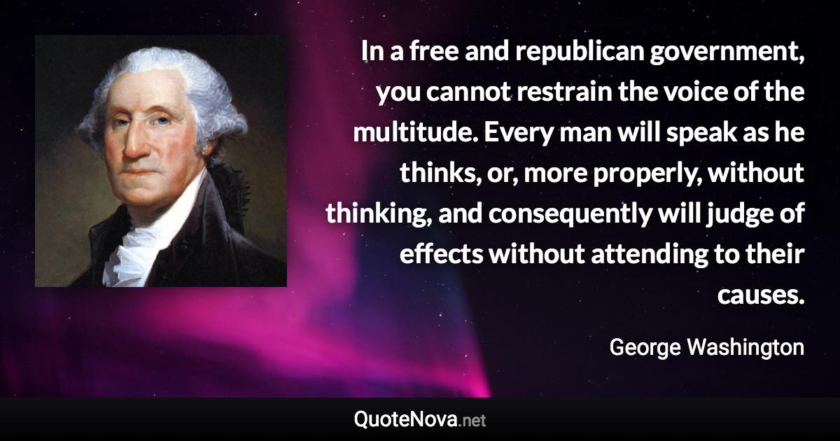 In a free and republican government, you cannot restrain the voice of the multitude. Every man will speak as he thinks, or, more properly, without thinking, and consequently will judge of effects without attending to their causes. - George Washington quote