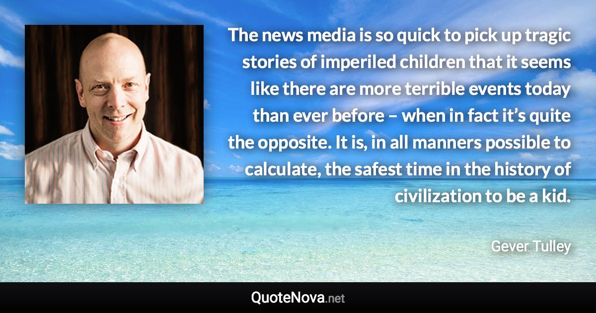 The news media is so quick to pick up tragic stories of imperiled children that it seems like there are more terrible events today than ever before – when in fact it’s quite the opposite. It is, in all manners possible to calculate, the safest time in the history of civilization to be a kid. - Gever Tulley quote