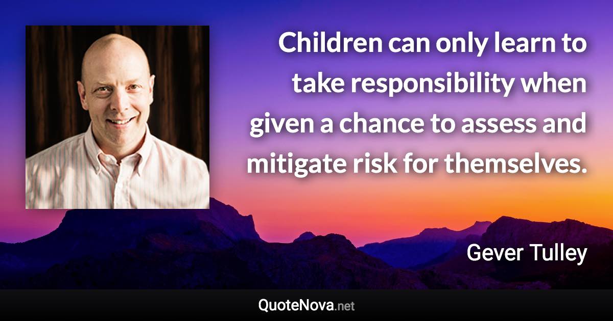 Children can only learn to take responsibility when given a chance to assess and mitigate risk for themselves. - Gever Tulley quote