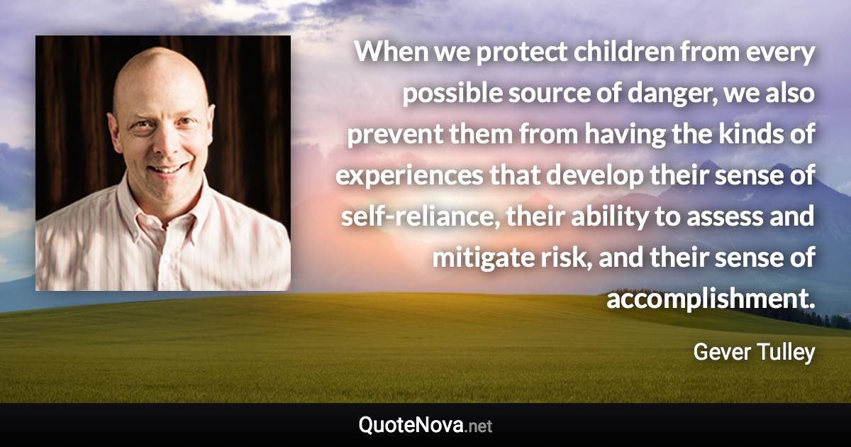 When we protect children from every possible source of danger, we also prevent them from having the kinds of experiences that develop their sense of self-reliance, their ability to assess and mitigate risk, and their sense of accomplishment. - Gever Tulley quote