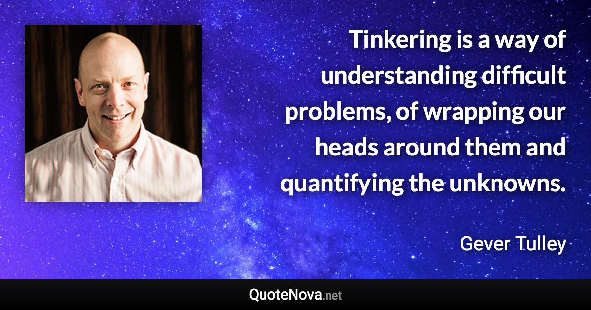 Tinkering is a way of understanding difficult problems, of wrapping our heads around them and quantifying the unknowns. - Gever Tulley quote