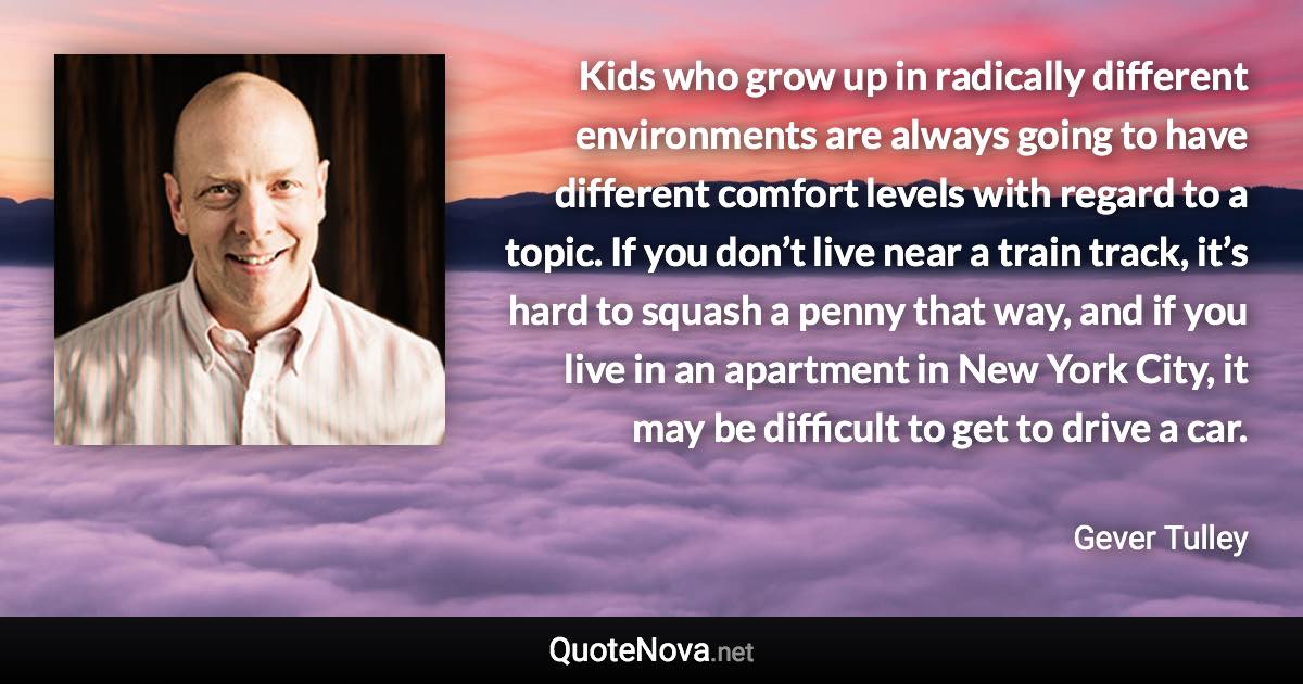 Kids who grow up in radically different environments are always going to have different comfort levels with regard to a topic. If you don’t live near a train track, it’s hard to squash a penny that way, and if you live in an apartment in New York City, it may be difficult to get to drive a car. - Gever Tulley quote