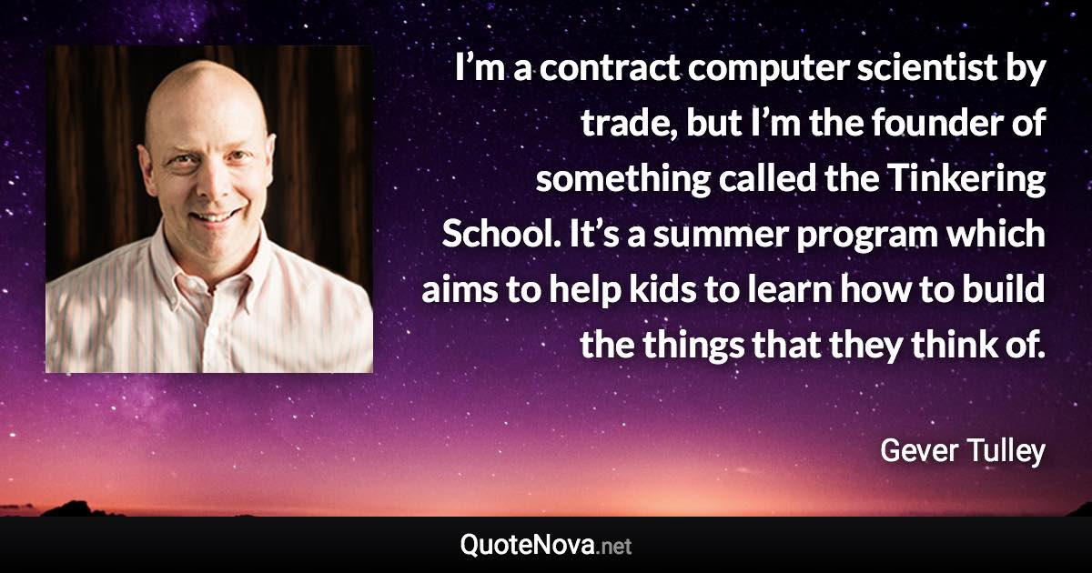 I’m a contract computer scientist by trade, but I’m the founder of something called the Tinkering School. It’s a summer program which aims to help kids to learn how to build the things that they think of. - Gever Tulley quote